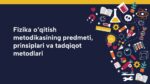 FIZIKA O‘QITISH METODIKASINING PREDMETI, PRINSIPLARI VA TADQIQOT METODLARI_001