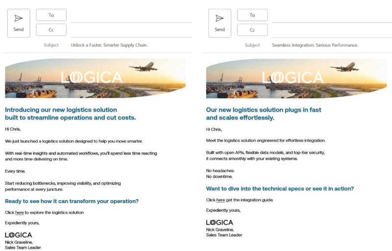 Ikkita elektron pochta xabarlari yonma-yon joylashganki, ular kirish qutisida paydo bo'ladi, bu xabarlar turli auditoriya segmentlari o'rtasida qanday farq qilishi mumkinligini ko'rsatadi. Birinchisi logistika bo'yicha mutaxassislar uchun va o'qiydi: Mavzu qatori: Tezroq, aqlliroq ta'minot zanjiri tanasi nusxasini ochish: Operatsiyalarni soddalashtirish va xarajatlarni kamaytirish uchun yaratilgan yangi logistika yechimimiz bilan tanishish. Salom Kris! Haqiqiy vaqtda tushunchalar va avtomatlashtirilgan ish oqimlari bilan siz reaksiyaga kamroq vaqt sarflaysiz va o'z vaqtida yetkazib berish uchun ko'proq vaqt sarflaysiz. Har safar. To'siqlarni kamaytirishni, ko'rinishni yaxshilashni va har bir nuqtada ishlashni optimallashtirishni boshlang. Bu sizning operatsiyangizni qanday o'zgartirishi mumkinligini ko'rishga tayyormisiz? Logistika yechimini o'rganish uchun shu yerni bosing. Maqsadga ko'ra, Logica, Nik Graveline, Savdo guruhi rahbari. Ikkinchi elektron pochta xabari tizim mutaxassislari uchun bo'lib, quyidagi so'zlarni o'qiydi: Mavzu qatori: Uzluksiz integratsiya. Jiddiy ishlash. Korpus: Bizning yangi logistika yechimimiz tezda ishga tushadi va osonlikcha kengaydi. Salom Kris, oson integratsiya uchun yaratilgan logistika yechimi bilan tanishing. Ochiq APIlar, moslashuvchan ma'lumotlar modellari va yuqori darajadagi xavfsizlik bilan yaratilgan u mavjud tizimlaringiz bilan muammosiz bog'lanadi. Bosh og'rig'i yo'q. To'xtash vaqti yo'q. Texnik xususiyatlarga sho'ng'ishni yoki uni amalda ko'rishni xohlaysizmi? Integratsiya qoʻllanmasini olish uchun shu yerni bosing. Maqsadga ko'ra, Logica, Nik Graveline, Savdo guruhi rahbari.